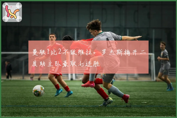 曼联1比2不敌维拉，罗杰斯梅开二度助主队豪取七连胜