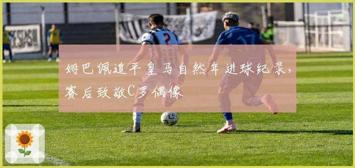 姆巴佩追平皇马自然年进球纪录，赛后致敬C罗偶像