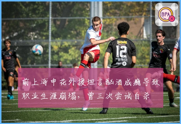 前上海申花外援坦言酗酒成瘾导致职业生涯崩塌，曾三次尝试自杀