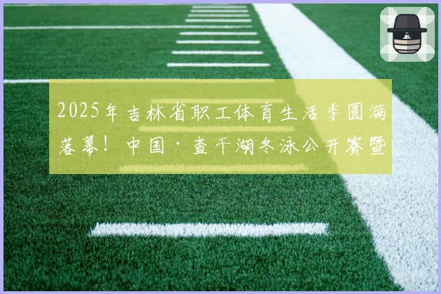 2025年吉林省职工体育生活季圆满落幕！中国·查干湖冬泳公开赛暨吉林省职工冬泳赛成功举行