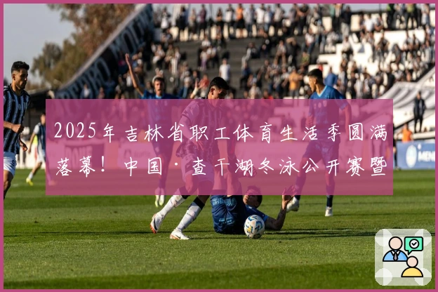 2025年吉林省职工体育生活季圆满落幕！中国·查干湖冬泳公开赛暨吉林省职工冬泳赛成功举行