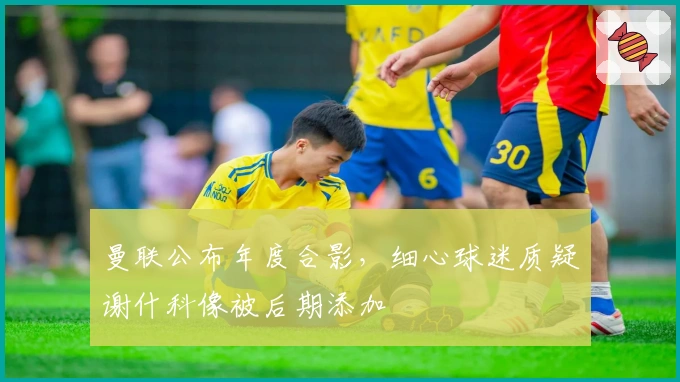 曼联公布年度合影，细心球迷质疑谢什科像被后期添加