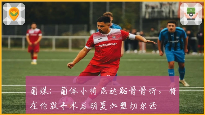 葡媒：葡体小将昆达跖骨骨折，将在伦敦手术后明夏加盟切尔西