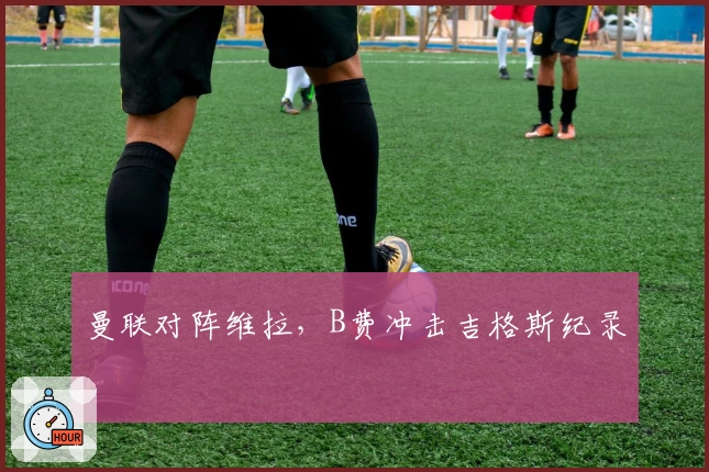 曼联对阵维拉，B费冲击吉格斯纪录